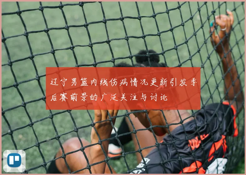 辽宁男篮内线伤病情况更新引发季后赛前景的广泛关注与讨论