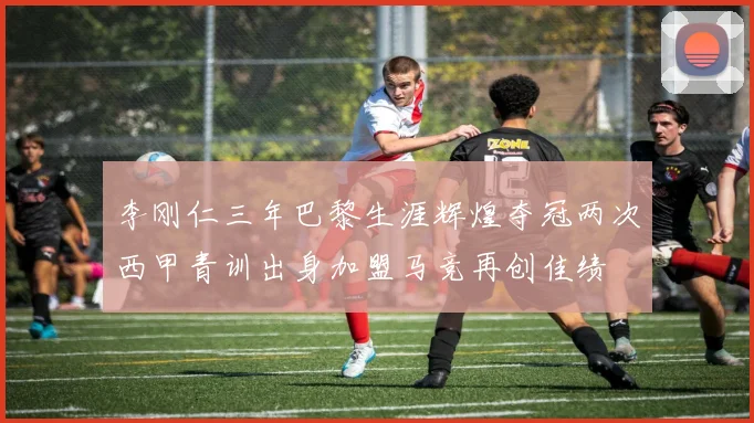 李刚仁三年巴黎生涯辉煌夺冠两次西甲青训出身加盟马竞再创佳绩
