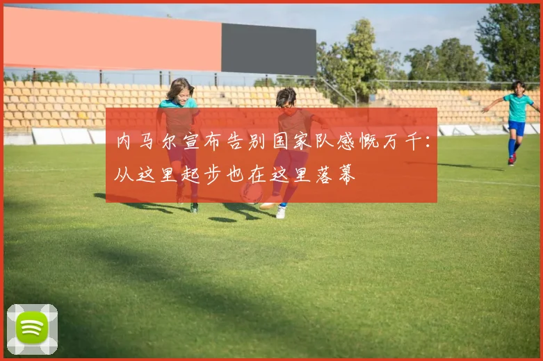 内马尔宣布告别国家队感慨万千：从这里起步也在这里落幕