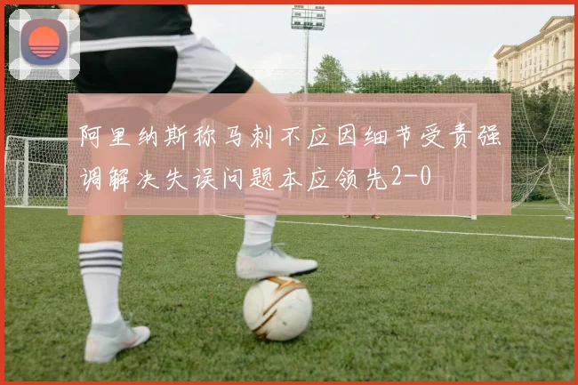 阿里纳斯称马刺不应因细节受责强调解决失误问题本应领先2-0