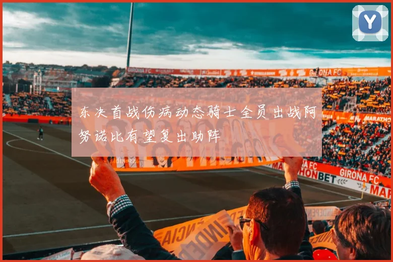 东决首战伤病动态骑士全员出战阿努诺比有望复出助阵