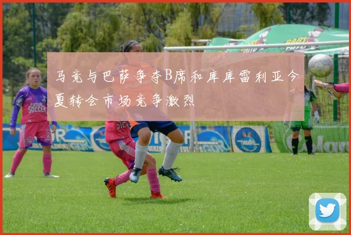马竞与巴萨争夺B席和库库雷利亚今夏转会市场竞争激烈