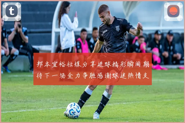 邦本宜裕社媒分享进球精彩瞬间期待下一场全力争胜感谢球迷热情支持