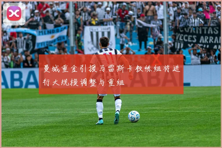 曼城重金引援马雷斯卡教练组将进行大规模调整与重组