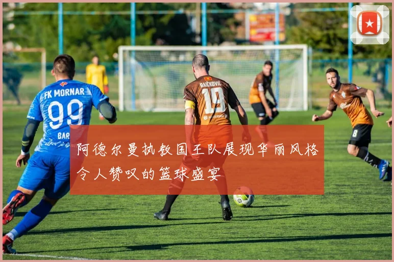 阿德尔曼执教国王队展现华丽风格令人赞叹的篮球盛宴