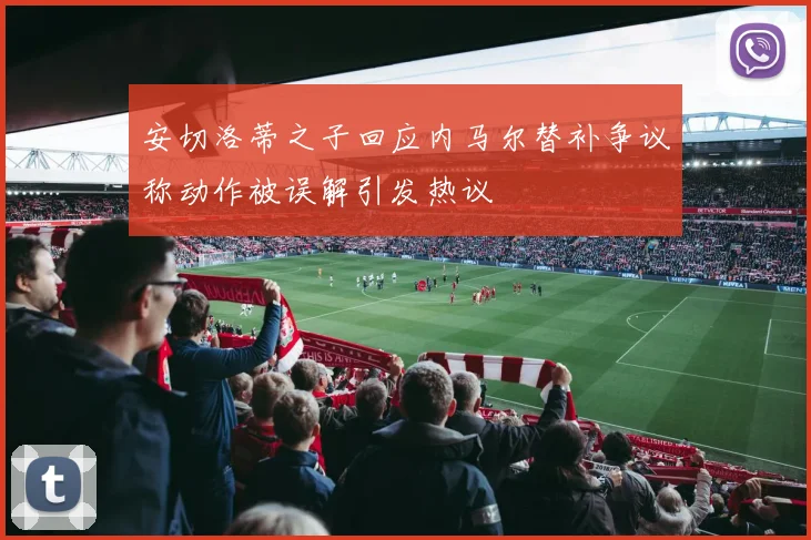 安切洛蒂之子回应内马尔替补争议称动作被误解引发热议