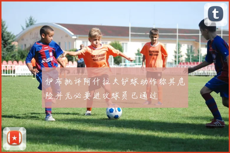 伊布批评阿什拉夫铲球动作称其危险并无必要进攻球员已通过