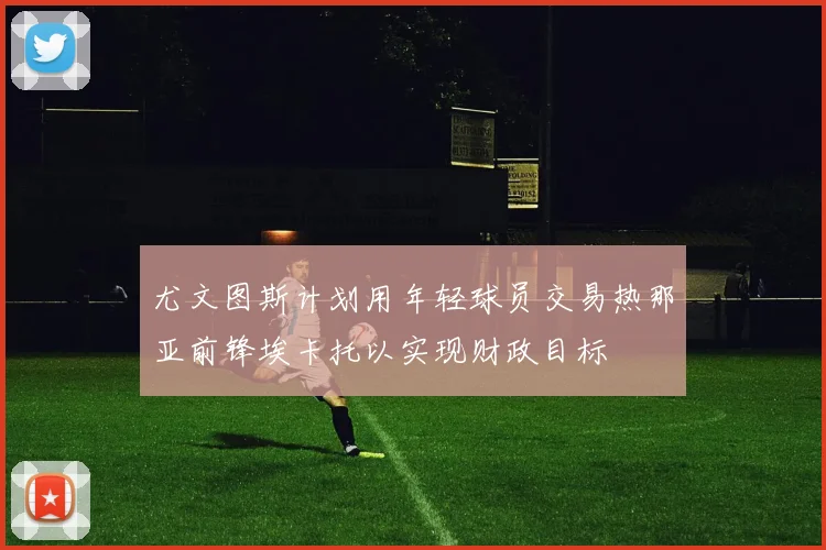 尤文图斯计划用年轻球员交易热那亚前锋埃卡托以实现财政目标