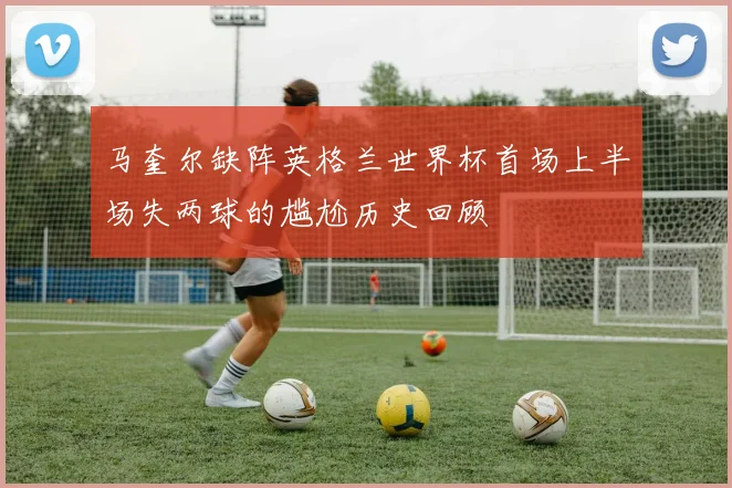马奎尔缺阵英格兰世界杯首场上半场失两球的尴尬历史回顾