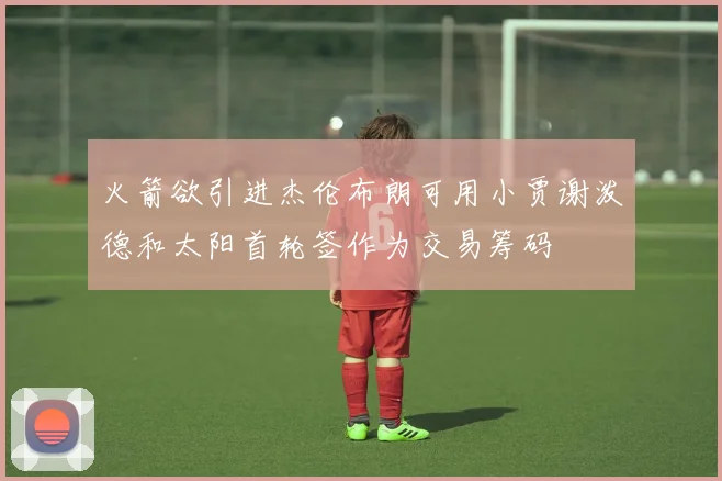 火箭欲引进杰伦布朗可用小贾谢泼德和太阳首轮签作为交易筹码