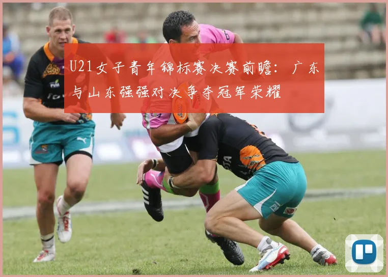 U21女子青年锦标赛决赛前瞻：广东与山东强强对决争夺冠军荣耀