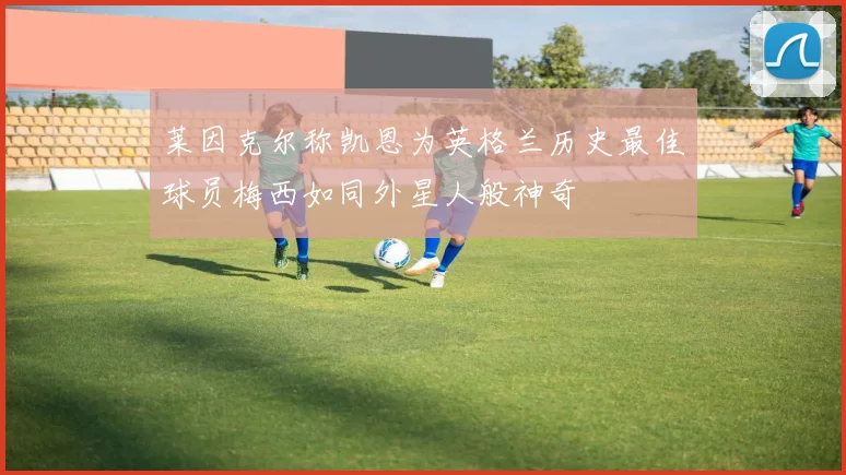 莱因克尔称凯恩为英格兰历史最佳球员梅西如同外星人般神奇
