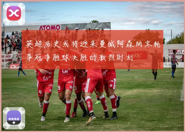英超历史或将迎来曼城阿森纳末轮争冠净胜球决胜的激烈时刻
