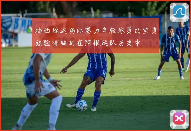 梅西称这场比赛为年轻球员的宝贵经验将铭刻在阿根廷队历史中