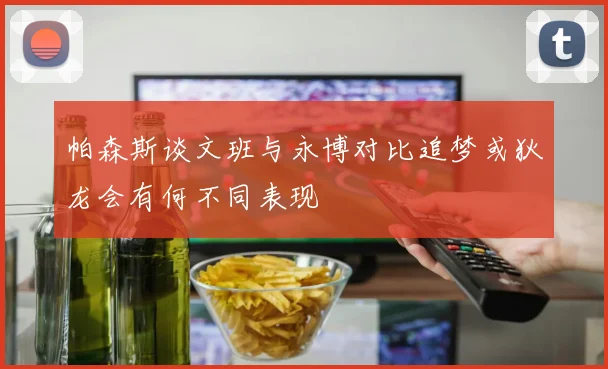 帕森斯谈文班与永博对比追梦或狄龙会有何不同表现