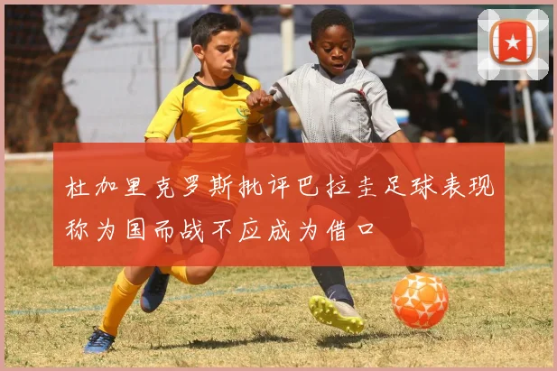 杜加里克罗斯批评巴拉圭足球表现称为国而战不应成为借口