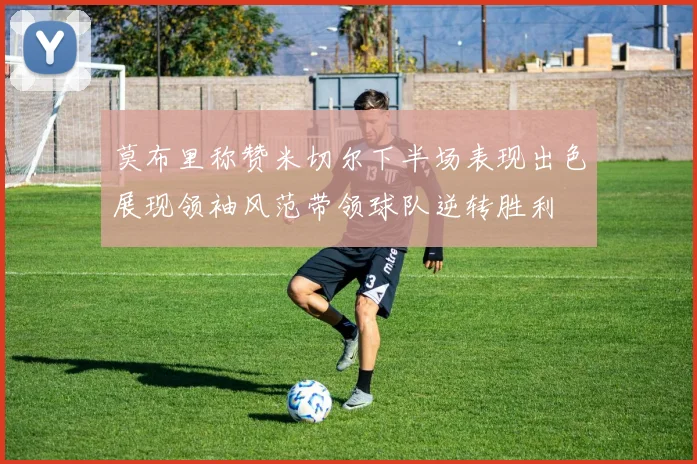 莫布里称赞米切尔下半场表现出色展现领袖风范带领球队逆转胜利