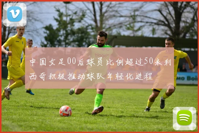 中国女足00后球员比例超过50米利西奇积极推动球队年轻化进程