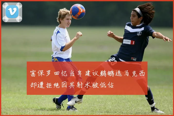 富保罗回忆当年建议鹈鹕选马克西却遭拒绝因其射术被低估