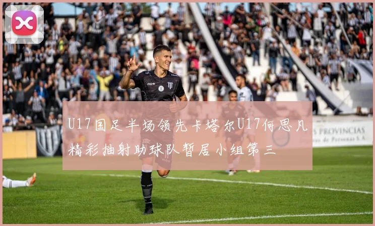 U17国足半场领先卡塔尔U17何思凡精彩抽射助球队暂居小组第三