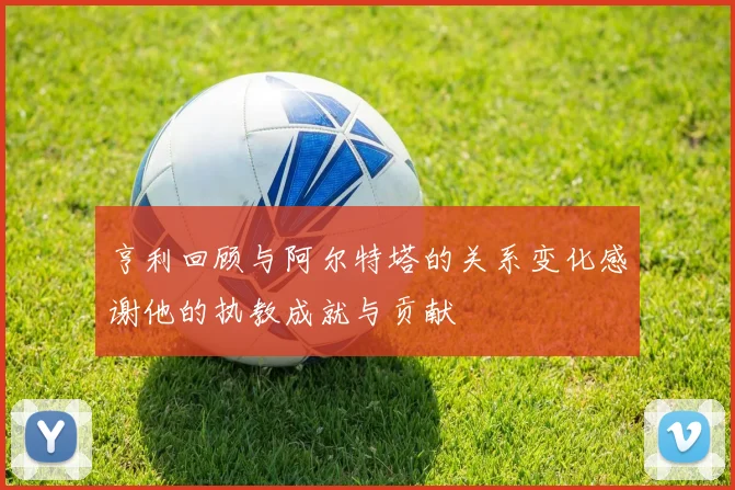 亨利回顾与阿尔特塔的关系变化感谢他的执教成就与贡献