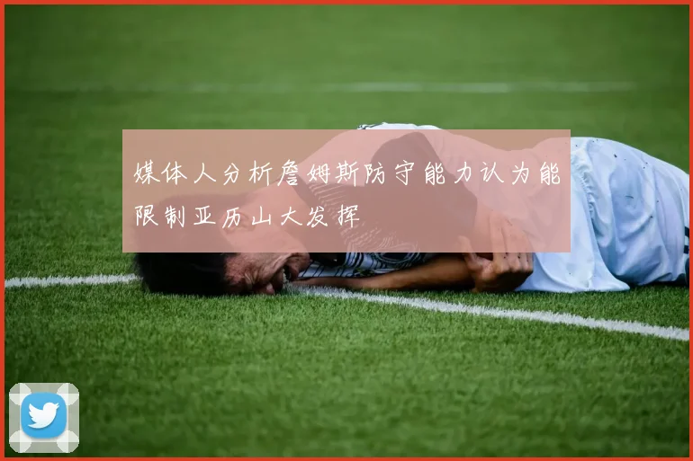 媒体人分析詹姆斯防守能力认为能限制亚历山大发挥