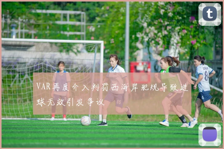 VAR再度介入判罚西海岸犯规导致进球无效引发争议