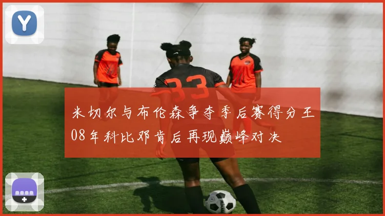 米切尔与布伦森争夺季后赛得分王08年科比邓肯后再现巅峰对决