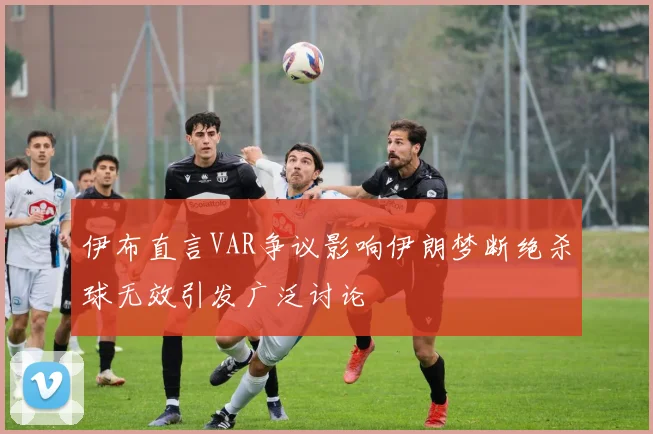 伊布直言VAR争议影响伊朗梦断绝杀球无效引发广泛讨论