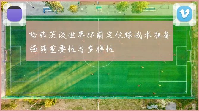 哈弗茨谈世界杯前定位球战术准备强调重要性与多样性
